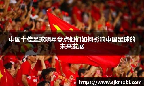 中国十佳足球明星盘点他们如何影响中国足球的未来发展